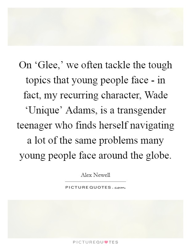 On ‘Glee,' we often tackle the tough topics that young people face - in fact, my recurring character, Wade ‘Unique' Adams, is a transgender teenager who finds herself navigating a lot of the same problems many young people face around the globe. Picture Quote #1