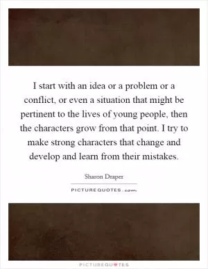 I start with an idea or a problem or a conflict, or even a situation that might be pertinent to the lives of young people, then the characters grow from that point. I try to make strong characters that change and develop and learn from their mistakes Picture Quote #1