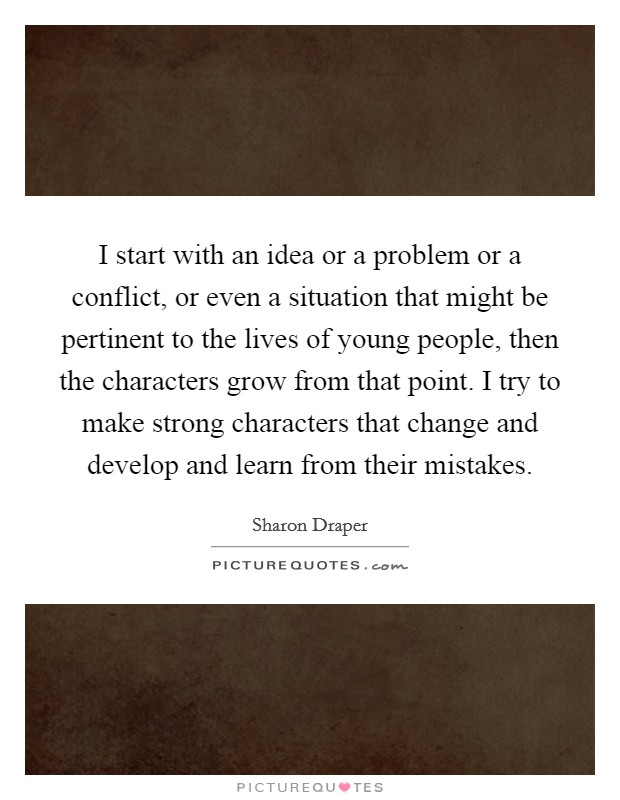 I start with an idea or a problem or a conflict, or even a situation that might be pertinent to the lives of young people, then the characters grow from that point. I try to make strong characters that change and develop and learn from their mistakes. Picture Quote #1