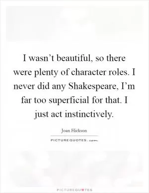 I wasn’t beautiful, so there were plenty of character roles. I never did any Shakespeare, I’m far too superficial for that. I just act instinctively Picture Quote #1