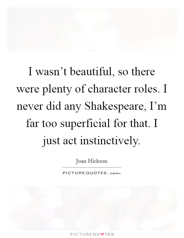 I wasn't beautiful, so there were plenty of character roles. I never did any Shakespeare, I'm far too superficial for that. I just act instinctively. Picture Quote #1