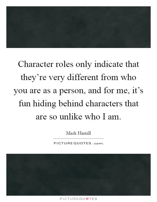 Character roles only indicate that they're very different from who you are as a person, and for me, it's fun hiding behind characters that are so unlike who I am. Picture Quote #1