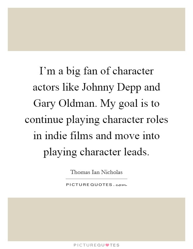 I'm a big fan of character actors like Johnny Depp and Gary Oldman. My goal is to continue playing character roles in indie films and move into playing character leads. Picture Quote #1