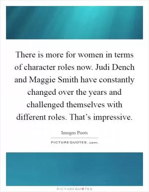 There is more for women in terms of character roles now. Judi Dench and Maggie Smith have constantly changed over the years and challenged themselves with different roles. That’s impressive Picture Quote #1