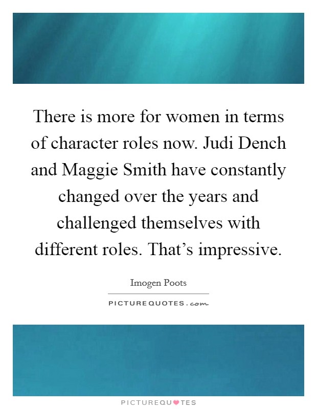 There is more for women in terms of character roles now. Judi Dench and Maggie Smith have constantly changed over the years and challenged themselves with different roles. That's impressive. Picture Quote #1