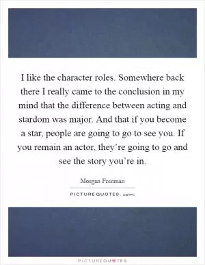 I like the character roles. Somewhere back there I really came to the conclusion in my mind that the difference between acting and stardom was major. And that if you become a star, people are going to go to see you. If you remain an actor, they’re going to go and see the story you’re in Picture Quote #1