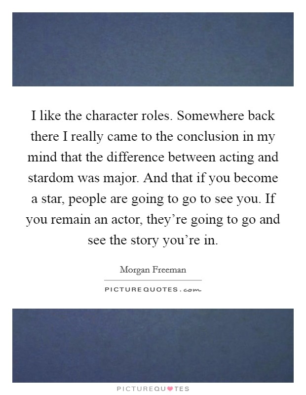 I like the character roles. Somewhere back there I really came to the conclusion in my mind that the difference between acting and stardom was major. And that if you become a star, people are going to go to see you. If you remain an actor, they're going to go and see the story you're in. Picture Quote #1