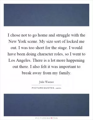 I chose not to go home and struggle with the New York scene. My size sort of locked me out. I was too short for the stage. I would have been doing character roles, so I went to Los Angeles. There is a lot more happening out there. I also felt it was important to break away from my family Picture Quote #1