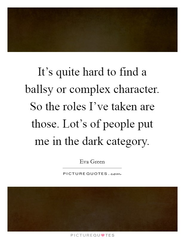 It's quite hard to find a ballsy or complex character. So the roles I've taken are those. Lot's of people put me in the dark category. Picture Quote #1