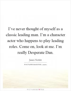 I’ve never thought of myself as a classic leading man. I’m a character actor who happens to play leading roles. Come on, look at me. I’m really Desperate Dan Picture Quote #1