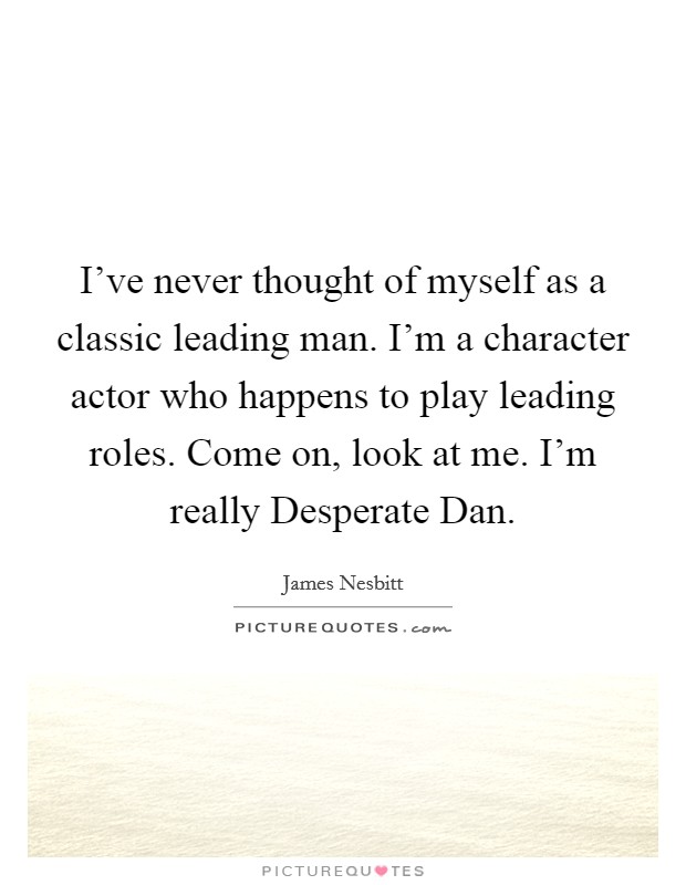 I've never thought of myself as a classic leading man. I'm a character actor who happens to play leading roles. Come on, look at me. I'm really Desperate Dan. Picture Quote #1