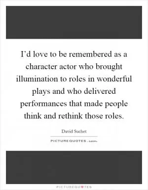 I’d love to be remembered as a character actor who brought illumination to roles in wonderful plays and who delivered performances that made people think and rethink those roles Picture Quote #1
