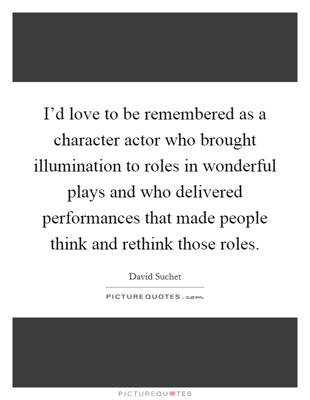 I'd love to be remembered as a character actor who brought illumination to roles in wonderful plays and who delivered performances that made people think and rethink those roles. Picture Quote #1