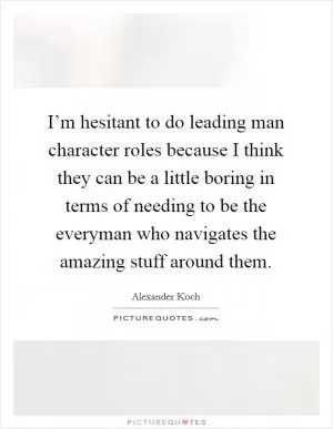 I’m hesitant to do leading man character roles because I think they can be a little boring in terms of needing to be the everyman who navigates the amazing stuff around them Picture Quote #1