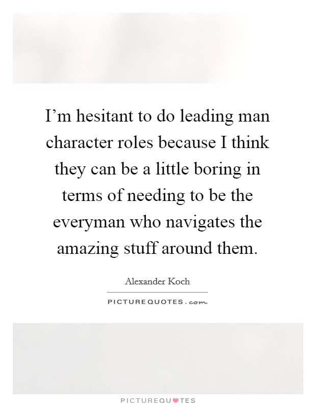I'm hesitant to do leading man character roles because I think they can be a little boring in terms of needing to be the everyman who navigates the amazing stuff around them. Picture Quote #1