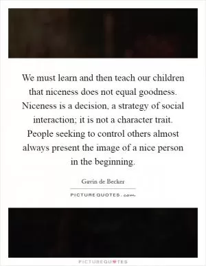 We must learn and then teach our children that niceness does not equal goodness. Niceness is a decision, a strategy of social interaction; it is not a character trait. People seeking to control others almost always present the image of a nice person in the beginning Picture Quote #1