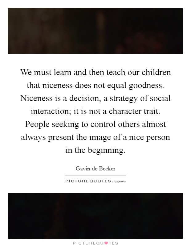 We must learn and then teach our children that niceness does not equal goodness. Niceness is a decision, a strategy of social interaction; it is not a character trait. People seeking to control others almost always present the image of a nice person in the beginning. Picture Quote #1
