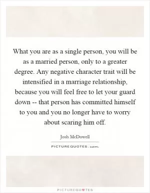 What you are as a single person, you will be as a married person, only to a greater degree. Any negative character trait will be intensified in a marriage relationship, because you will feel free to let your guard down -- that person has committed himself to you and you no longer have to worry about scaring him off Picture Quote #1