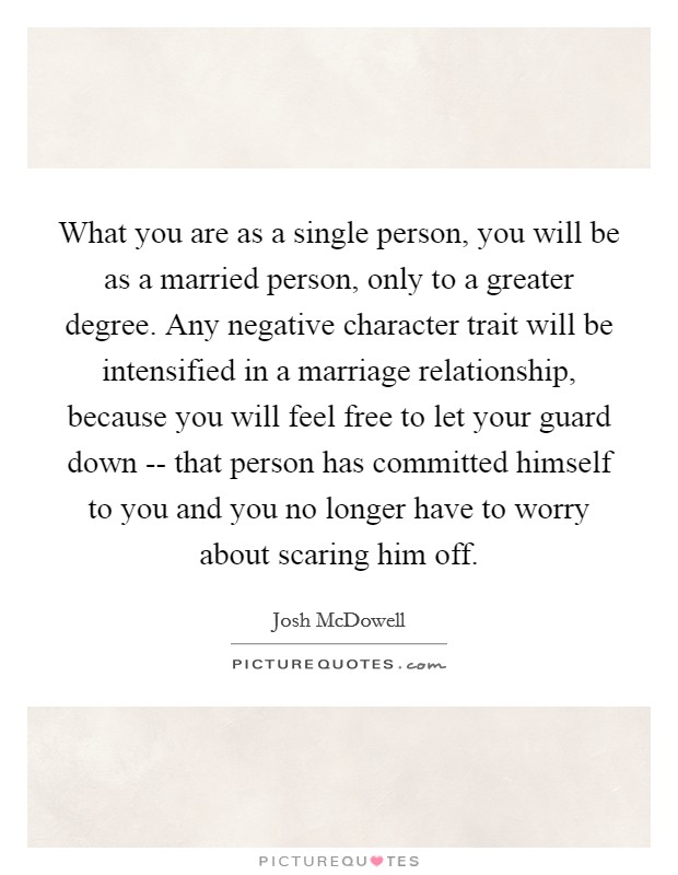 What you are as a single person, you will be as a married person, only to a greater degree. Any negative character trait will be intensified in a marriage relationship, because you will feel free to let your guard down -- that person has committed himself to you and you no longer have to worry about scaring him off. Picture Quote #1
