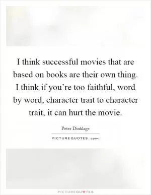 I think successful movies that are based on books are their own thing. I think if you’re too faithful, word by word, character trait to character trait, it can hurt the movie Picture Quote #1