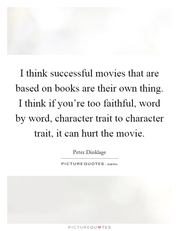 I think successful movies that are based on books are their own thing. I think if you're too faithful, word by word, character trait to character trait, it can hurt the movie. Picture Quote #1