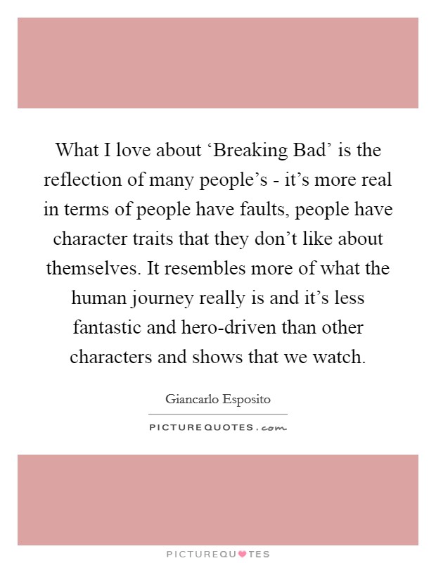 What I love about ‘Breaking Bad' is the reflection of many people's - it's more real in terms of people have faults, people have character traits that they don't like about themselves. It resembles more of what the human journey really is and it's less fantastic and hero-driven than other characters and shows that we watch. Picture Quote #1