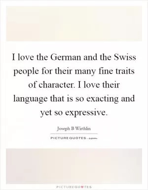 I love the German and the Swiss people for their many fine traits of character. I love their language that is so exacting and yet so expressive Picture Quote #1