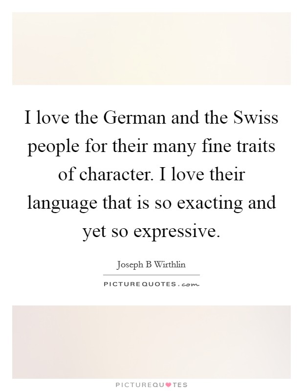 I love the German and the Swiss people for their many fine traits of character. I love their language that is so exacting and yet so expressive. Picture Quote #1