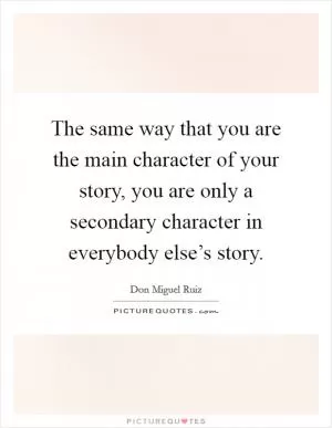 The same way that you are the main character of your story, you are only a secondary character in everybody else’s story Picture Quote #1