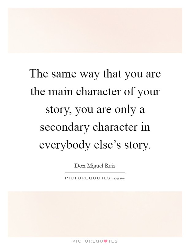 The same way that you are the main character of your story, you are only a secondary character in everybody else's story. Picture Quote #1