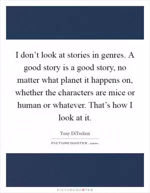 I don’t look at stories in genres. A good story is a good story, no matter what planet it happens on, whether the characters are mice or human or whatever. That’s how I look at it Picture Quote #1