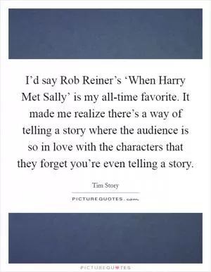 I’d say Rob Reiner’s ‘When Harry Met Sally’ is my all-time favorite. It made me realize there’s a way of telling a story where the audience is so in love with the characters that they forget you’re even telling a story Picture Quote #1