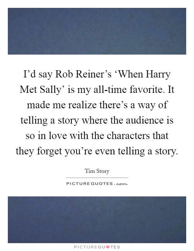 I'd say Rob Reiner's ‘When Harry Met Sally' is my all-time favorite. It made me realize there's a way of telling a story where the audience is so in love with the characters that they forget you're even telling a story. Picture Quote #1
