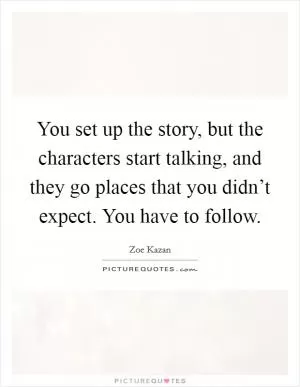 You set up the story, but the characters start talking, and they go places that you didn’t expect. You have to follow Picture Quote #1