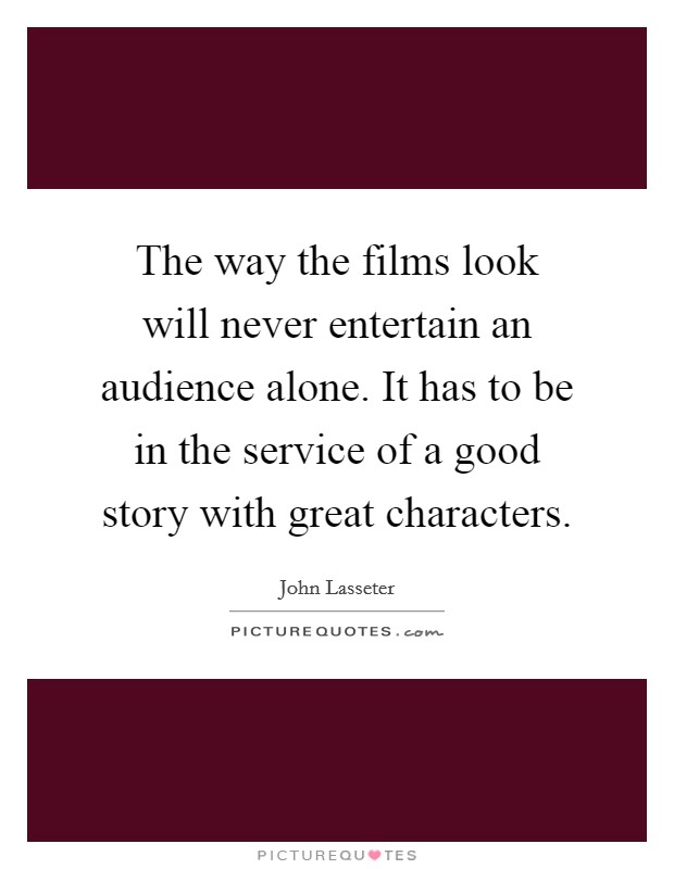 The way the films look will never entertain an audience alone. It has to be in the service of a good story with great characters. Picture Quote #1