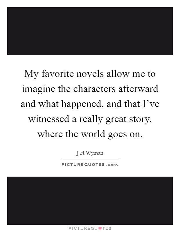 My favorite novels allow me to imagine the characters afterward and what happened, and that I've witnessed a really great story, where the world goes on. Picture Quote #1