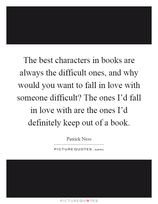 The best characters in books are always the difficult ones, and why would you want to fall in love with someone difficult? The ones I'd fall in love with are the ones I'd definitely keep out of a book. Picture Quote #1