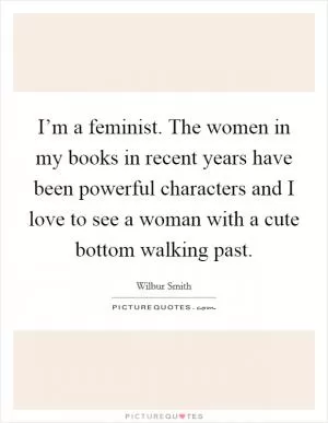 I’m a feminist. The women in my books in recent years have been powerful characters and I love to see a woman with a cute bottom walking past Picture Quote #1
