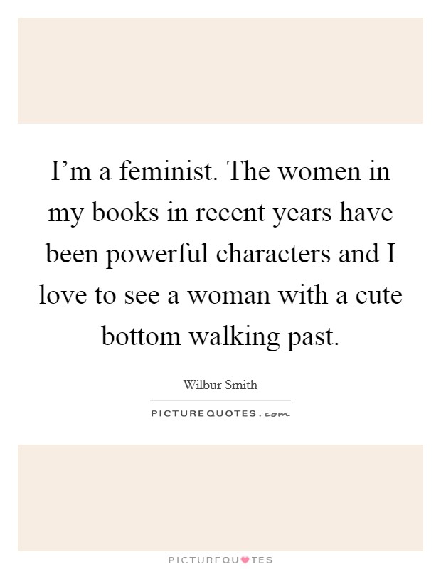 I'm a feminist. The women in my books in recent years have been powerful characters and I love to see a woman with a cute bottom walking past. Picture Quote #1