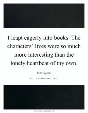 I leapt eagerly into books. The characters’ lives were so much more interesting than the lonely heartbeat of my own Picture Quote #1
