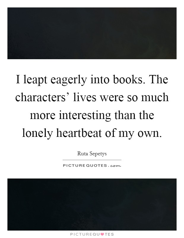I leapt eagerly into books. The characters' lives were so much more interesting than the lonely heartbeat of my own. Picture Quote #1