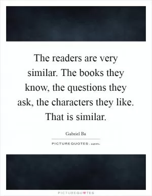 The readers are very similar. The books they know, the questions they ask, the characters they like. That is similar Picture Quote #1
