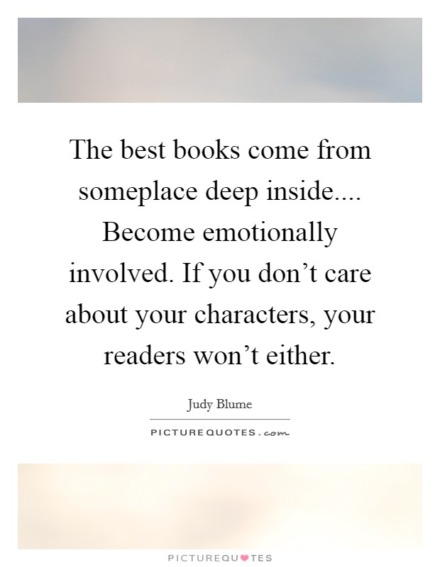 The best books come from someplace deep inside.... Become emotionally involved. If you don't care about your characters, your readers won't either. Picture Quote #1