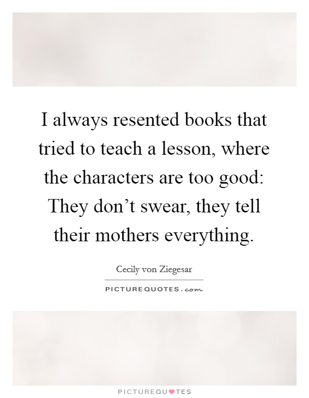 I always resented books that tried to teach a lesson, where the characters are too good: They don't swear, they tell their mothers everything. Picture Quote #1