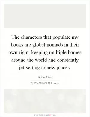 The characters that populate my books are global nomads in their own right, keeping multiple homes around the world and constantly jet-setting to new places Picture Quote #1
