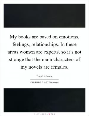 My books are based on emotions, feelings, relationships. In these areas women are experts, so it’s not strange that the main characters of my novels are females Picture Quote #1