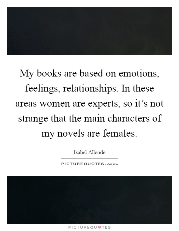 My books are based on emotions, feelings, relationships. In these areas women are experts, so it's not strange that the main characters of my novels are females. Picture Quote #1