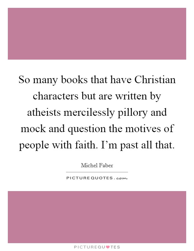 So many books that have Christian characters but are written by atheists mercilessly pillory and mock and question the motives of people with faith. I'm past all that. Picture Quote #1