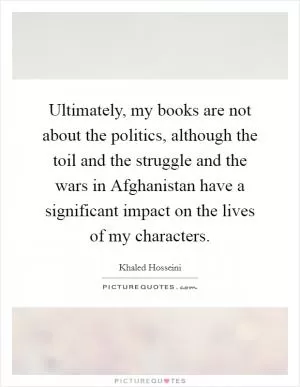 Ultimately, my books are not about the politics, although the toil and the struggle and the wars in Afghanistan have a significant impact on the lives of my characters Picture Quote #1