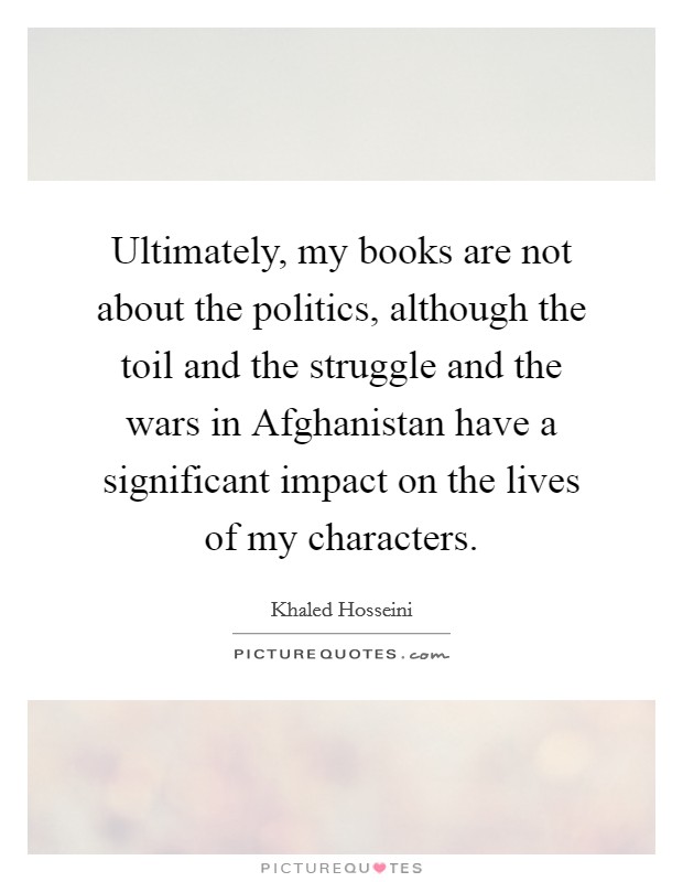 Ultimately, my books are not about the politics, although the toil and the struggle and the wars in Afghanistan have a significant impact on the lives of my characters. Picture Quote #1